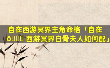 自在西游冥界主角命格「自在 🐕 西游冥界白骨夫人如何配」